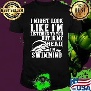 I might look like I'm listening to you but in my head I'm Swimming shirt