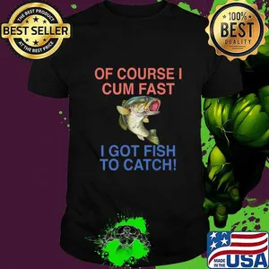 Of course i cum fast i got fish to catch shirt