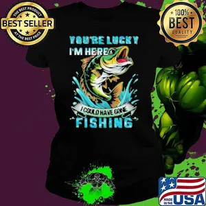 You're Lucky I'm Here I Could Have Gone Fishing Shirt